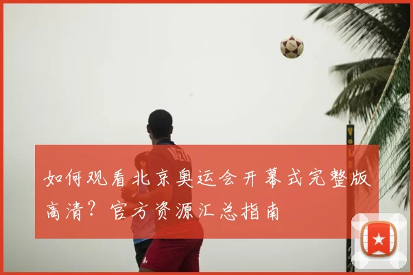 如何观看北京奥运会开幕式完整版高清？官方资源汇总指南