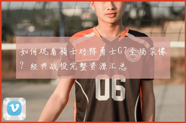 如何观看骑士对阵勇士G7全场录像？经典战役完整资源汇总