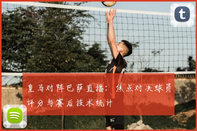 皇马对阵巴萨直播：焦点对决球员评分与赛后技术统计