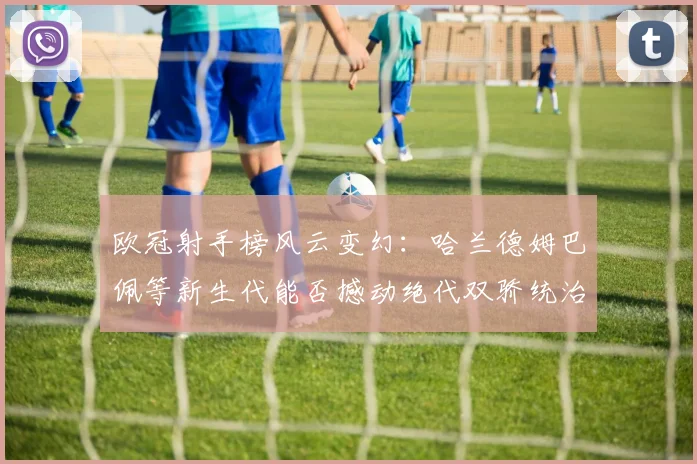 欧冠射手榜风云变幻：哈兰德姆巴佩等新生代能否撼动绝代双骄统治？