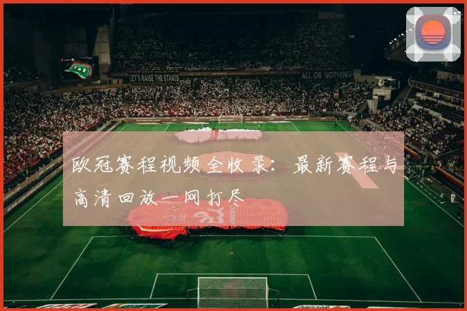 欧冠赛程视频全收录：最新赛程与高清回放一网打尽