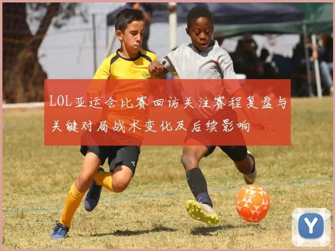 LOL亚运会比赛回访关注赛程复盘与关键对局战术变化及后续影响