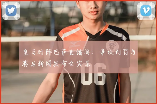 皇马对阵巴萨直播间：争议判罚与赛后新闻发布会实录