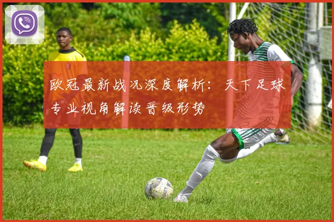 欧冠最新战况深度解析：天下足球专业视角解读晋级形势