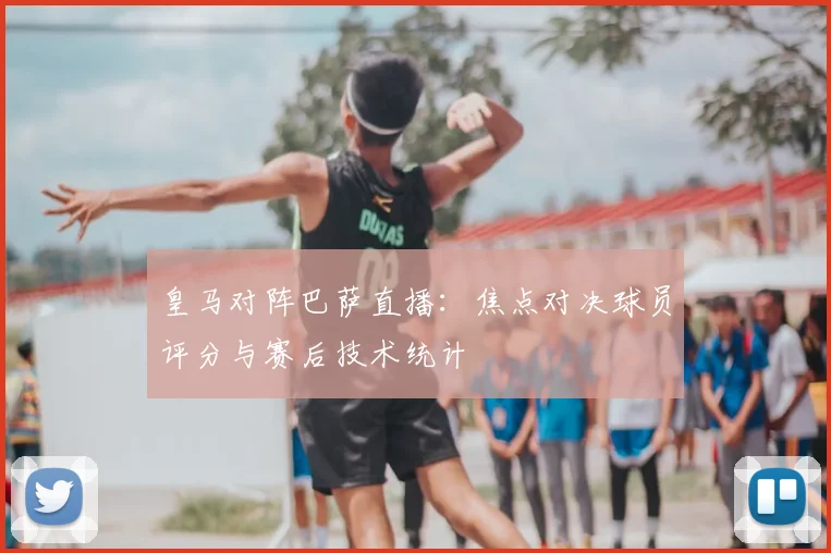 皇马对阵巴萨直播：焦点对决球员评分与赛后技术统计